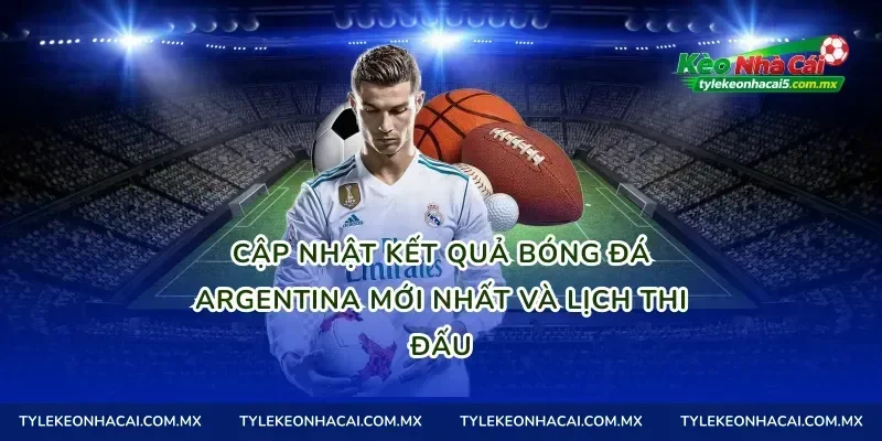 Cập nhật kết quả bóng đá Argentina mới nhất và lịch thi đấu